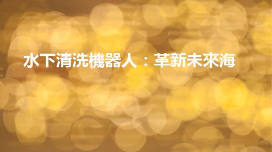 水下清洗機器人：革新未來海洋探索的無敵利器！